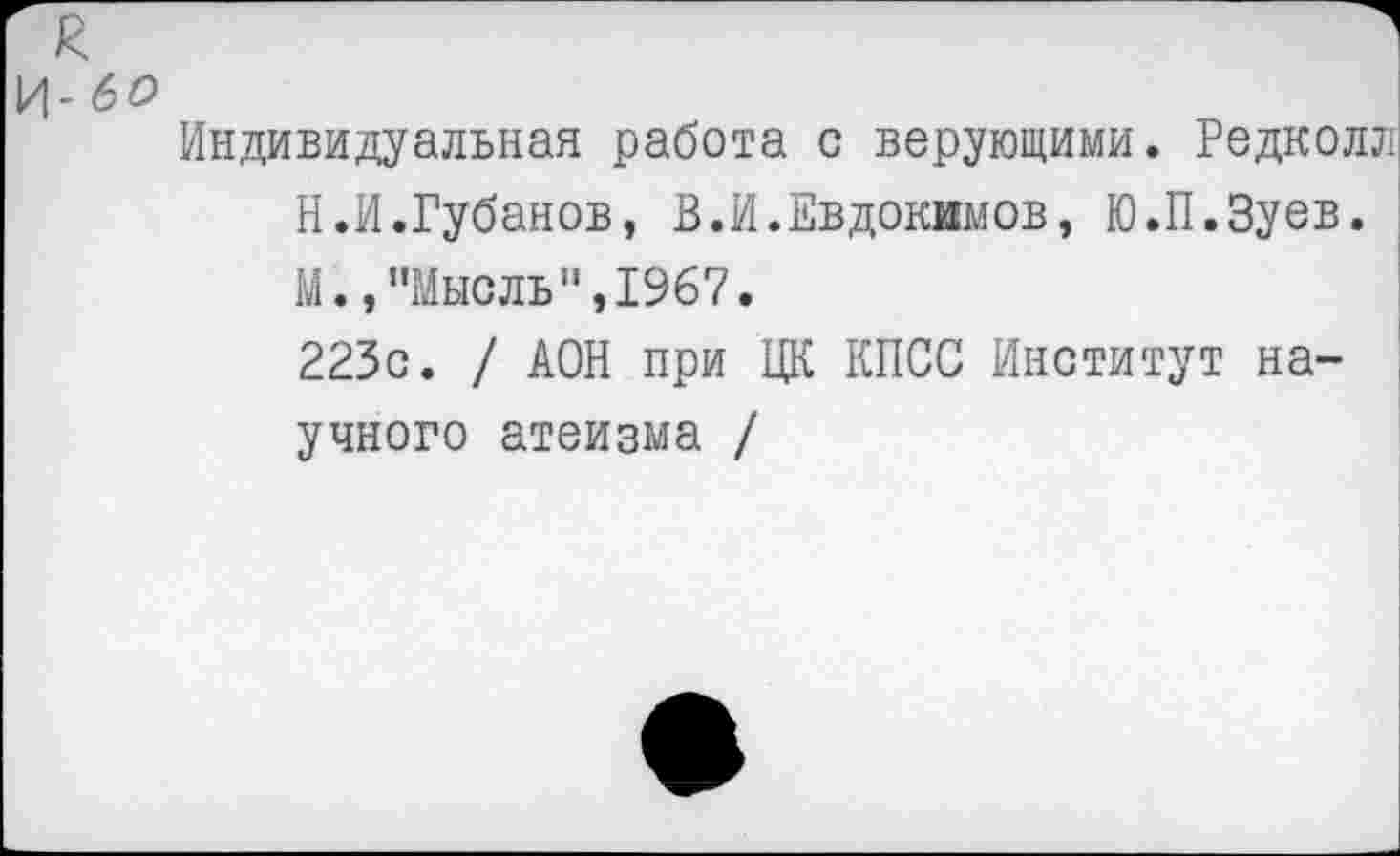 ﻿И- 60
Индивидуальная работа с верующими. Редколл Н.И.Губанов, В.И.Евдокимов, Ю.П.Зуев. М.,"Мысль",1967.
223с. / АОН при ЦК КПСС Институт научного атеизма /